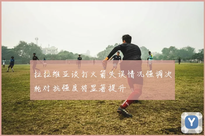 拉拉维亚谈打火箭失误情况强调次轮对抗强度将显著提升