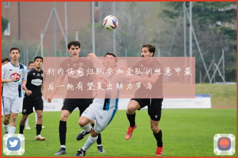 科内伤愈归队参加全队训练意甲最后一轮有望复出助力罗马