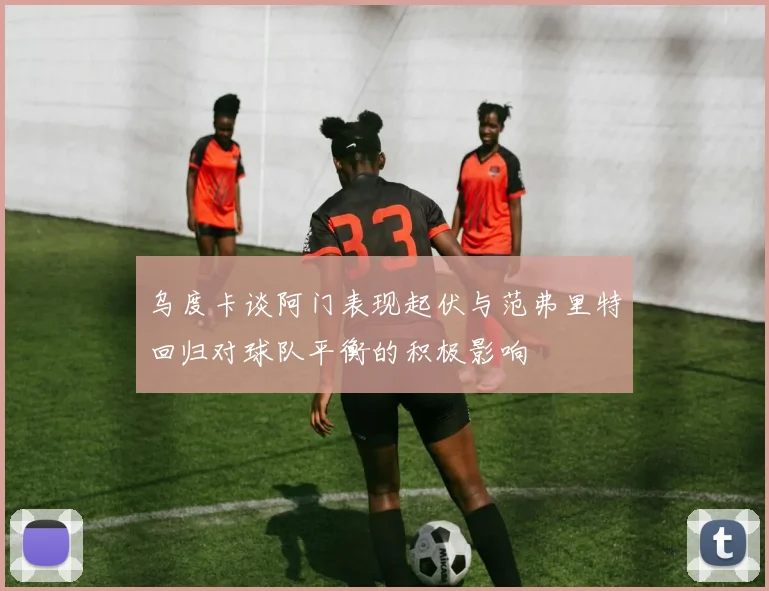 乌度卡谈阿门表现起伏与范弗里特回归对球队平衡的积极影响