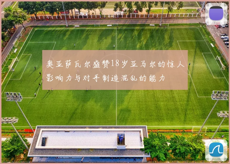奥亚萨瓦尔盛赞18岁亚马尔的惊人影响力与对手制造混乱的能力