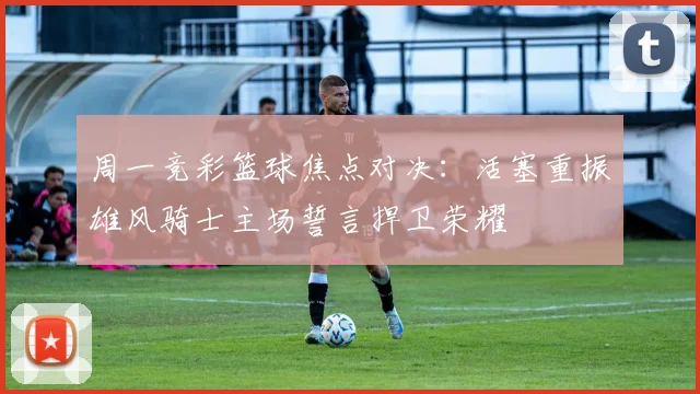 周一竞彩篮球焦点对决：活塞重振雄风骑士主场誓言捍卫荣耀