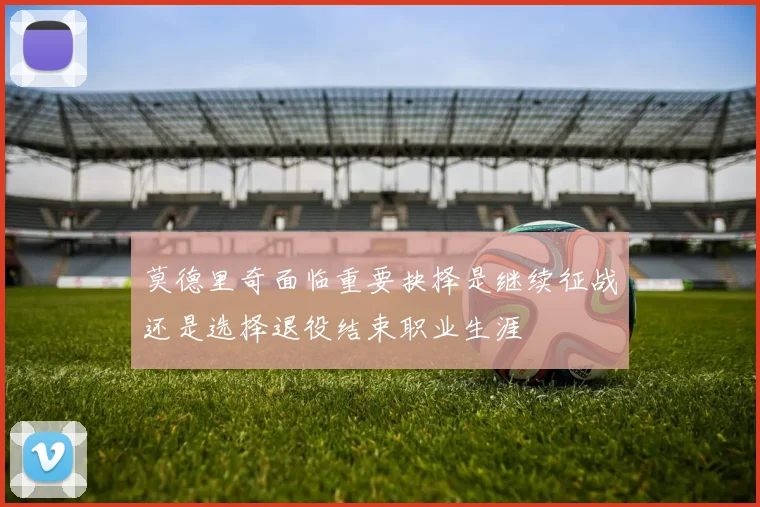 莫德里奇面临重要抉择是继续征战还是选择退役结束职业生涯