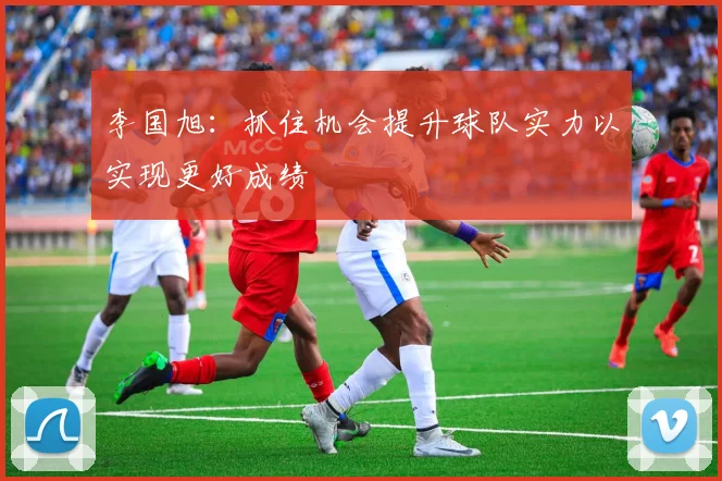 李国旭：抓住机会提升球队实力以实现更好成绩