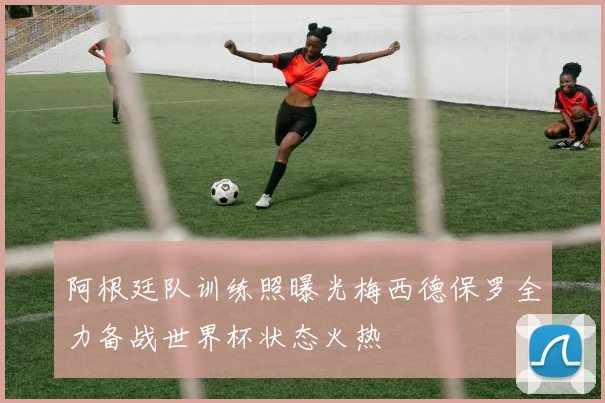 阿根廷队训练照曝光梅西德保罗全力备战世界杯状态火热