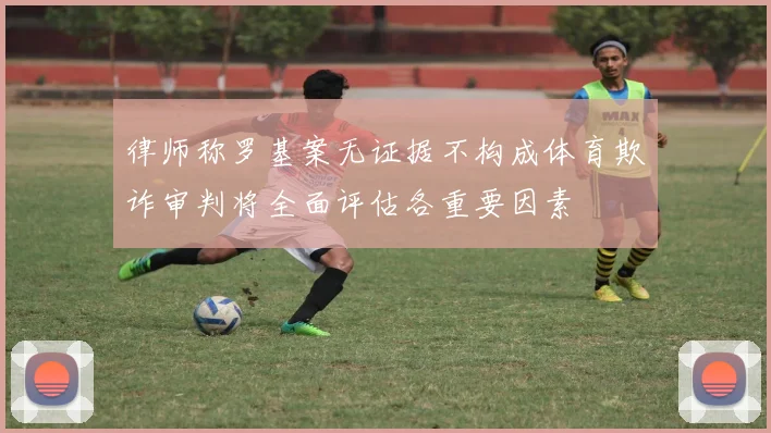 律师称罗基案无证据不构成体育欺诈审判将全面评估各重要因素