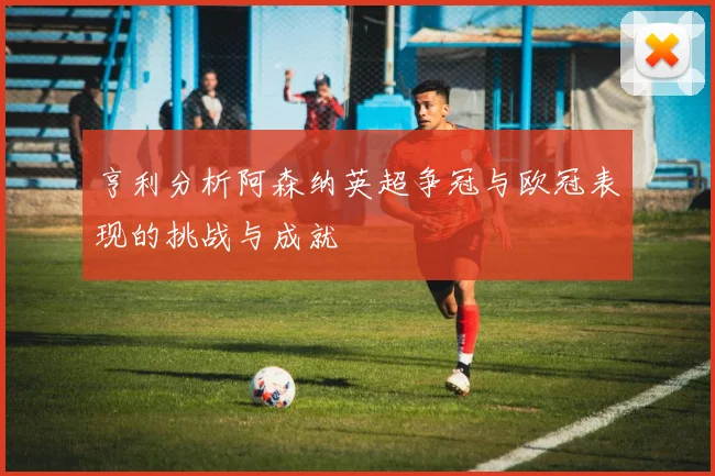 亨利分析阿森纳英超争冠与欧冠表现的挑战与成就